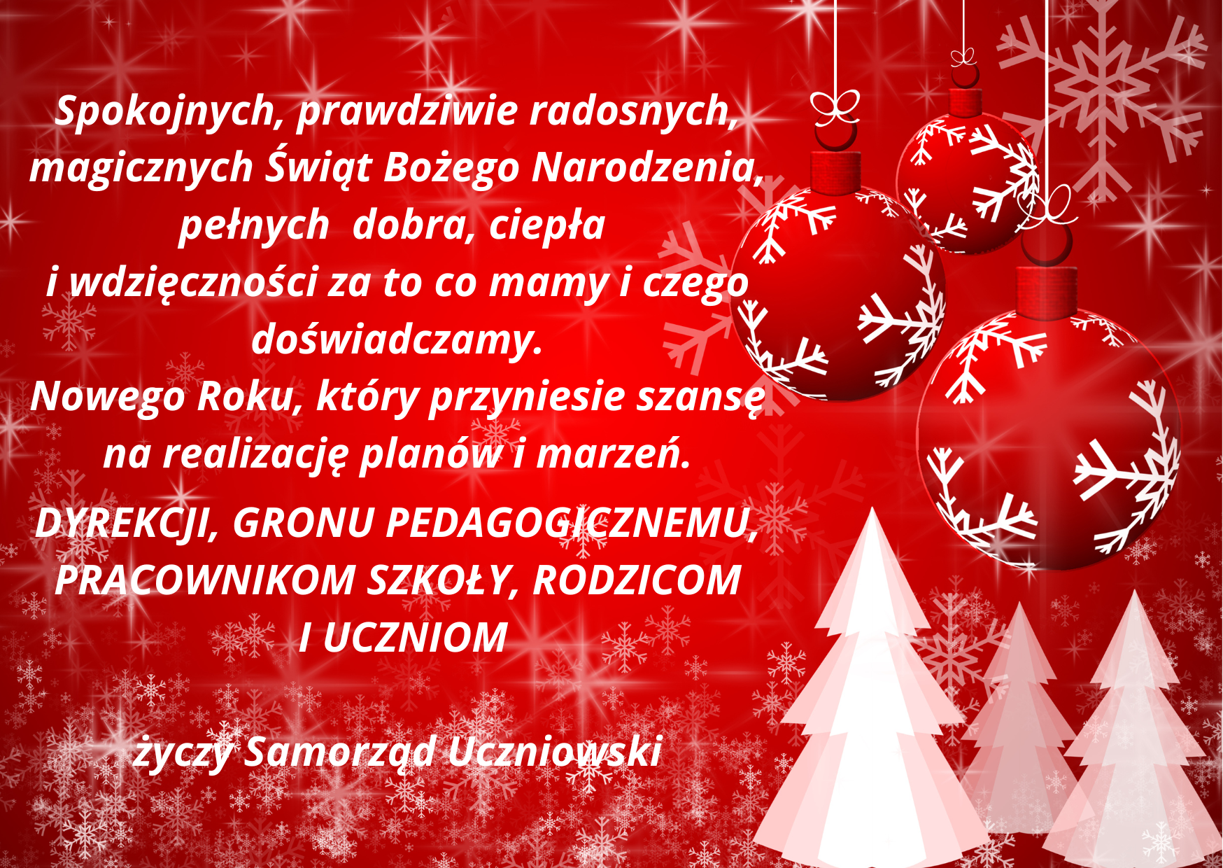 Spokojnych, prawdziwie radosnych, magicznych Świąt Bożego Narodzeia, pełnych dobra, ciepła i wdzięczności za to co mamy i czego doświadczamy. Nowego Roku, który przyniesie szansę na realizację planów i marzeń. Dyrekcji, Grpnu Pedagogicznemu, pracownikom szkoły, rodzicom i uczniom życzy Samorząd Uczniowski