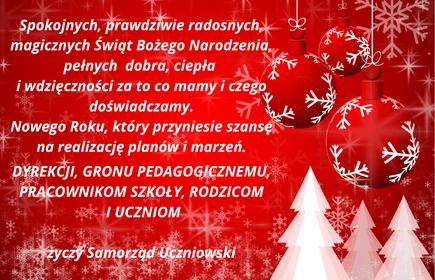 Spokojnych, prawdziwie radosnych, magicznych Świąt Bożego Narodzeia, pełnych dobra, ciepła i wdzięczności za to co mamy i czego doświadczamy. Nowego Roku, który przyniesie szansę na realizację planów i marzeń. Dyrekcji, Gronu Pedagogicznemu, pracownikom szkoły, rodzicom i uczniom życzy Samorząd Uczniowski